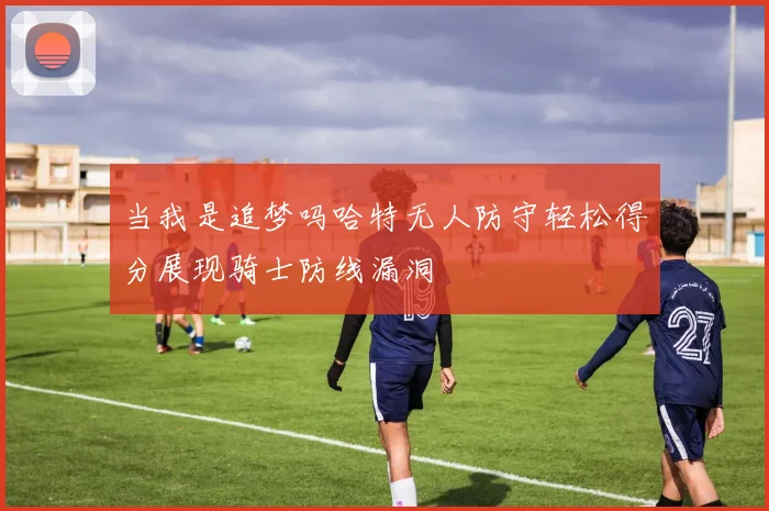 当我是追梦吗哈特无人防守轻松得分展现骑士防线漏洞