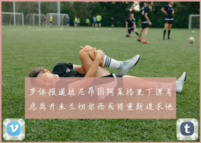 罗体报道迈尼昂因阿莱格里下课考虑离开米兰切尔西或将重新追求他