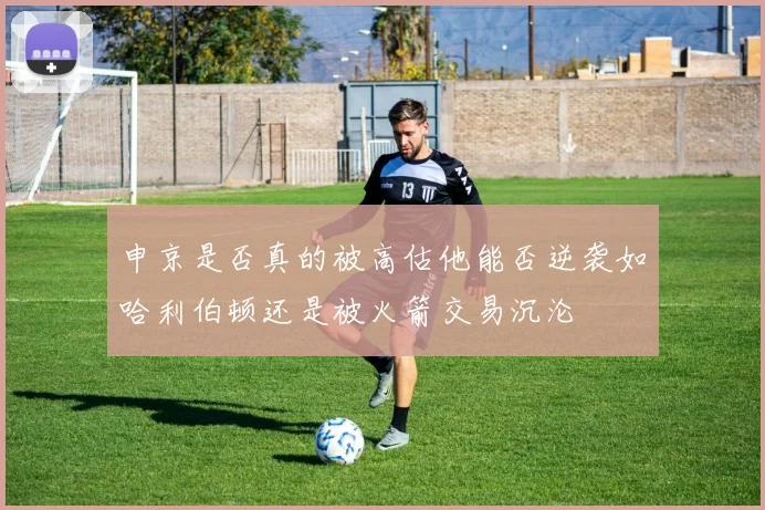 申京是否真的被高估他能否逆袭如哈利伯顿还是被火箭交易沉沦