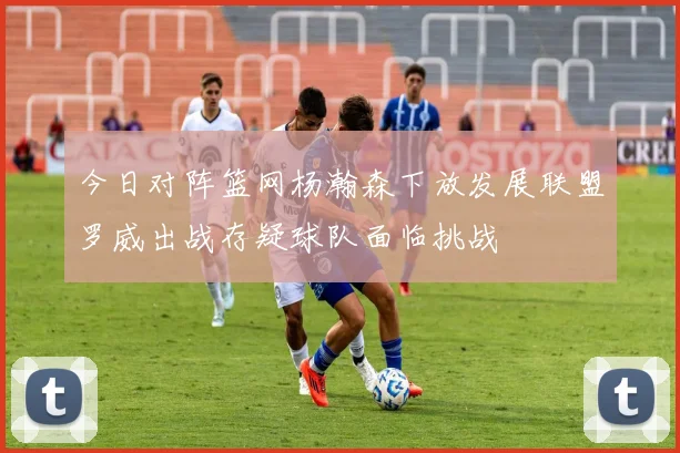 今日对阵篮网杨瀚森下放发展联盟罗威出战存疑球队面临挑战