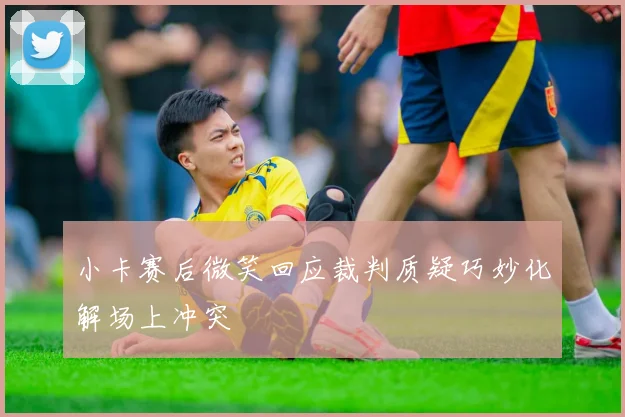 小卡赛后微笑回应裁判质疑巧妙化解场上冲突