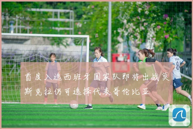 首度入选西班牙国家队即将出战莫斯克拉仍可选择代表哥伦比亚