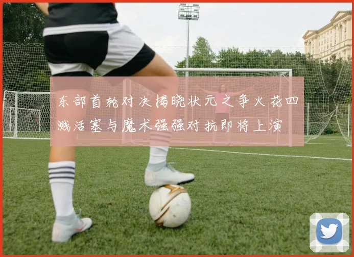 东部首轮对决揭晓状元之争火花四溅活塞与魔术强强对抗即将上演