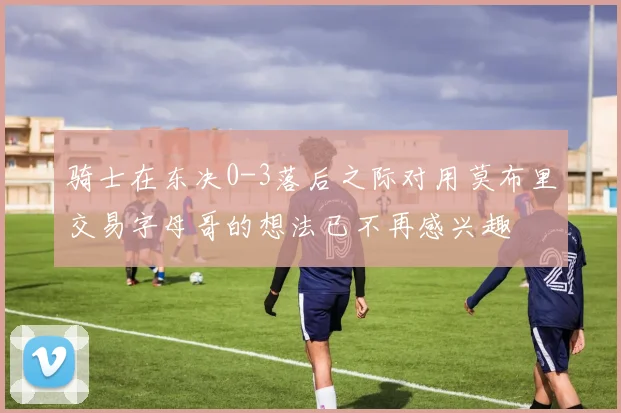 骑士在东决0-3落后之际对用莫布里交易字母哥的想法已不再感兴趣