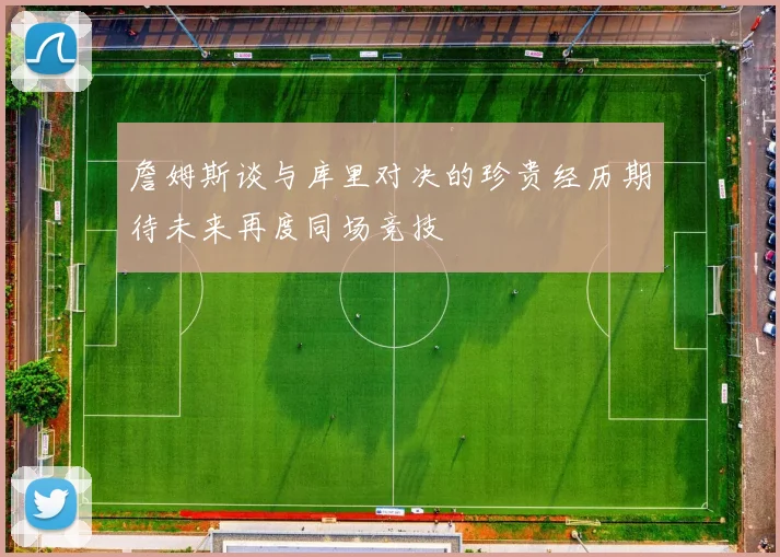 詹姆斯谈与库里对决的珍贵经历期待未来再度同场竞技