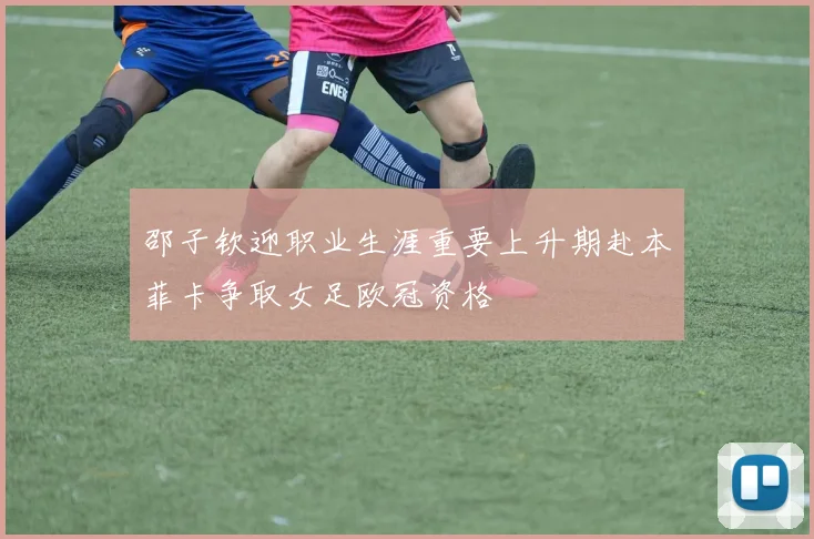 邵子钦迎职业生涯重要上升期赴本菲卡争取女足欧冠资格