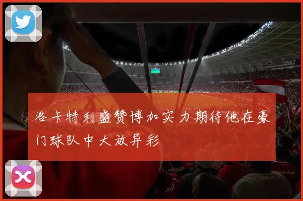 洛卡特利盛赞博加实力期待他在豪门球队中大放异彩