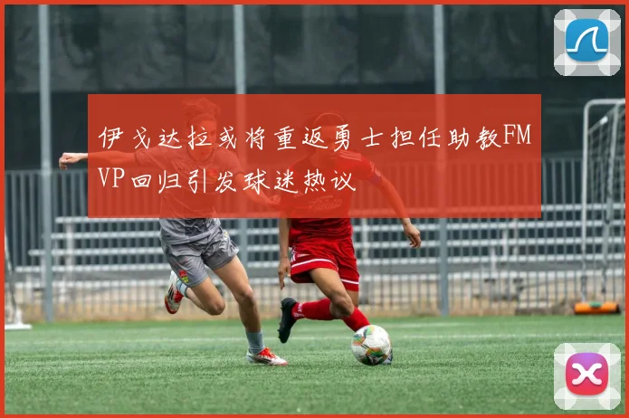 伊戈达拉或将重返勇士担任助教FMVP回归引发球迷热议