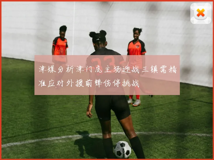 津媒分析津门虎主场迎战三镇需精准应对外援前锋伤停挑战