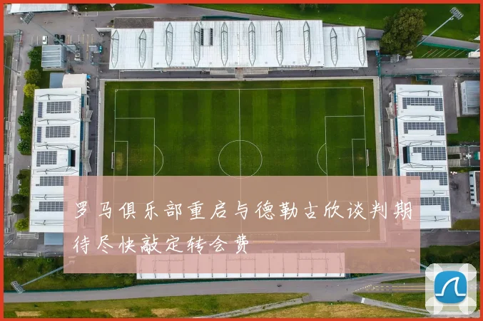 罗马俱乐部重启与德勒古欣谈判期待尽快敲定转会费