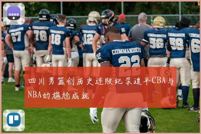 四川男篮创历史连败纪录追平CBA与NBA的尴尬成就