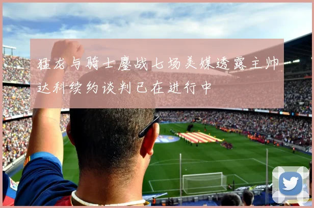 猛龙与骑士鏖战七场美媒透露主帅达科续约谈判已在进行中