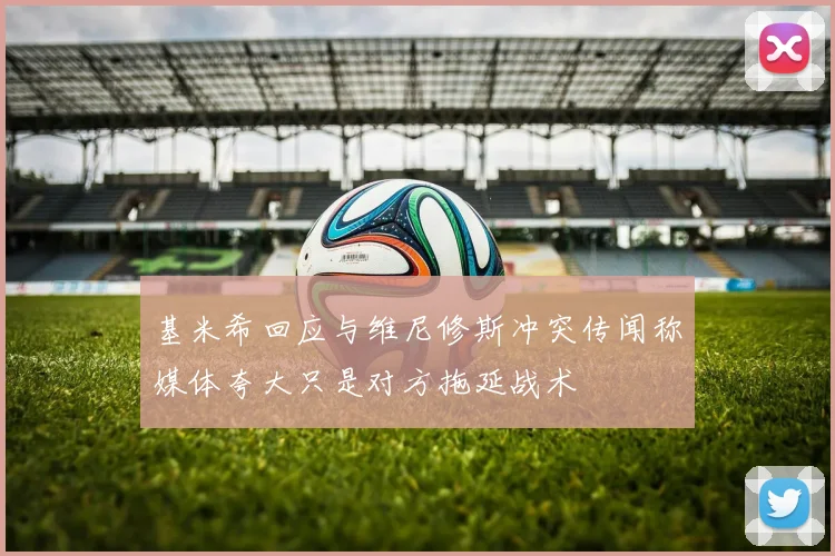 基米希回应与维尼修斯冲突传闻称媒体夸大只是对方拖延战术