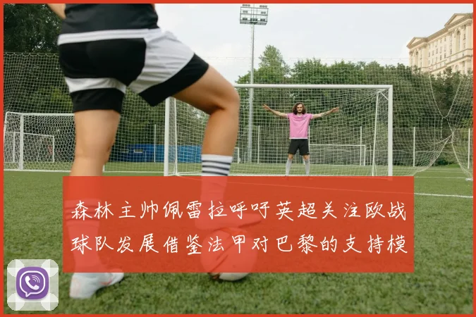 森林主帅佩雷拉呼吁英超关注欧战球队发展借鉴法甲对巴黎的支持模式