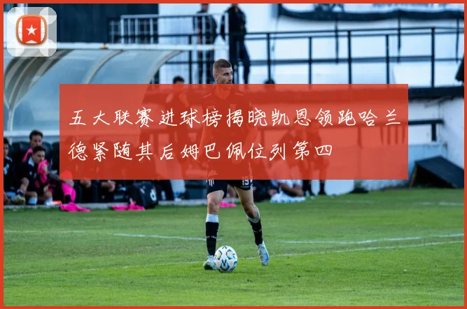 五大联赛进球榜揭晓凯恩领跑哈兰德紧随其后姆巴佩位列第四