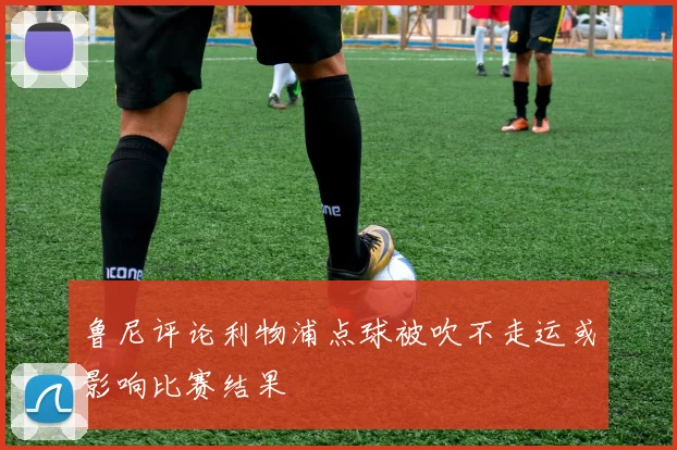 鲁尼评论利物浦点球被吹不走运或影响比赛结果