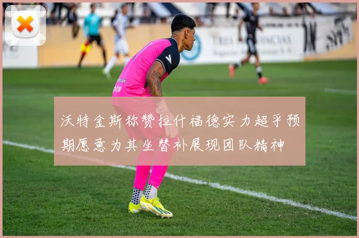 沃特金斯称赞拉什福德实力超乎预期愿意为其坐替补展现团队精神