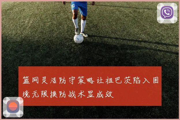 篮网灵活防守策略让祖巴茨陷入困境无限换防战术显成效