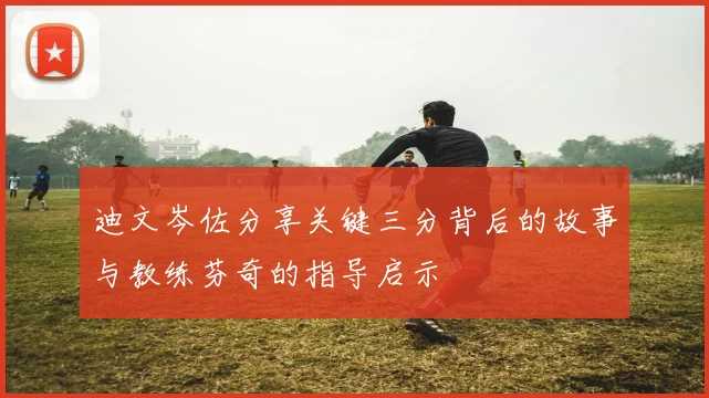 迪文岑佐分享关键三分背后的故事与教练芬奇的指导启示