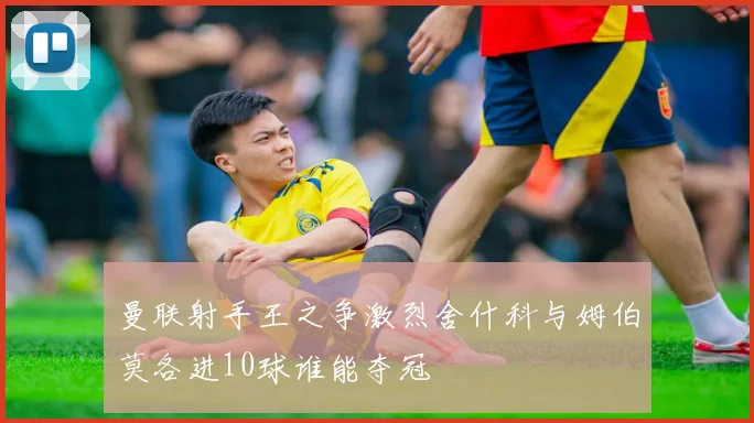 曼联射手王之争激烈舍什科与姆伯莫各进10球谁能夺冠